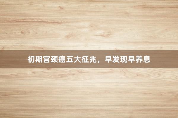 初期宫颈癌五大征兆，早发现早养息