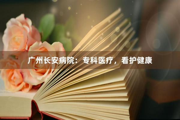 广州长安病院：专科医疗，看护健康