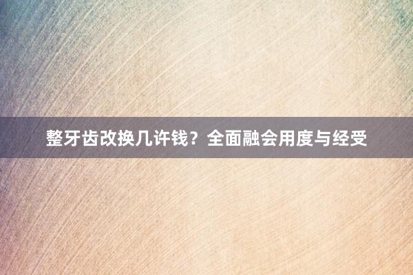 整牙齿改换几许钱？全面融会用度与经受